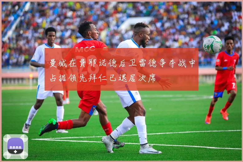 曼城在费耶诺德后卫雷德争夺战中占据领先拜仁已退居次席