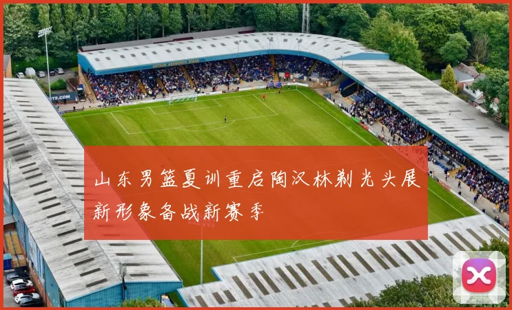 山东男篮夏训重启陶汉林剃光头展新形象备战新赛季