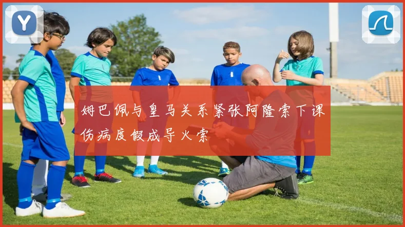 姆巴佩与皇马关系紧张阿隆索下课伤病度假成导火索