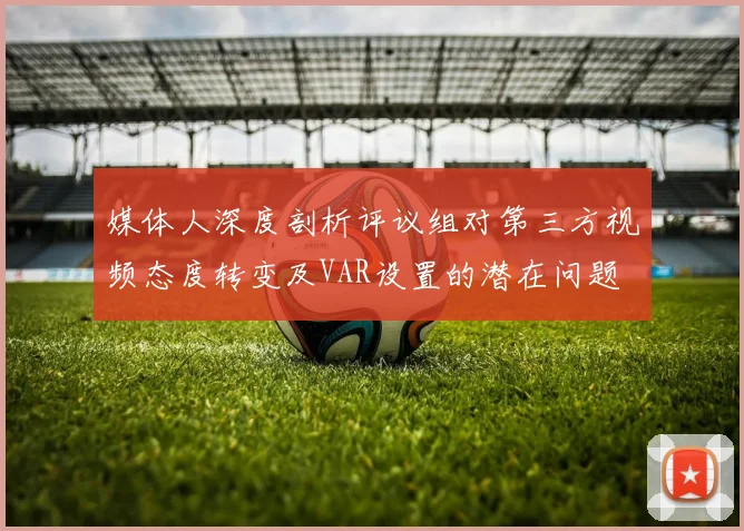 媒体人深度剖析评议组对第三方视频态度转变及VAR设置的潜在问题