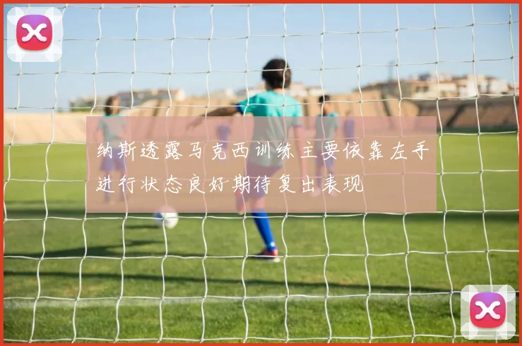 纳斯透露马克西训练主要依靠左手进行状态良好期待复出表现