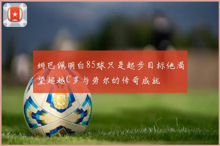姆巴佩明白85球只是起步目标他渴望超越C罗与劳尔的传奇成就