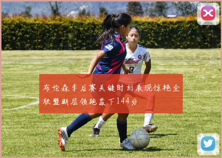 布伦森季后赛关键时刻表现惊艳全联盟断层领跑轰下144分
