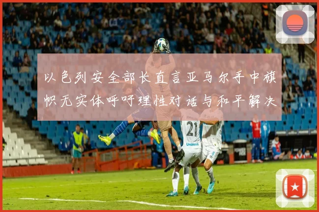 以色列安全部长直言亚马尔手中旗帜无实体呼吁理性对话与和平解决方案