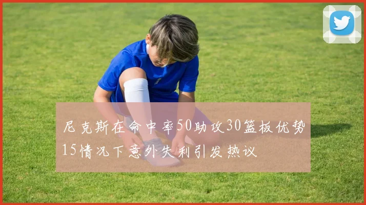尼克斯在命中率50助攻30篮板优势15情况下意外失利引发热议