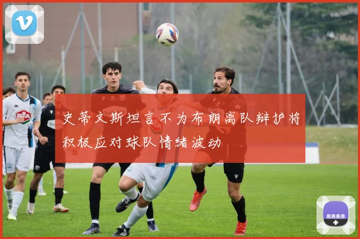 史蒂文斯坦言不为布朗离队辩护将积极应对球队情绪波动