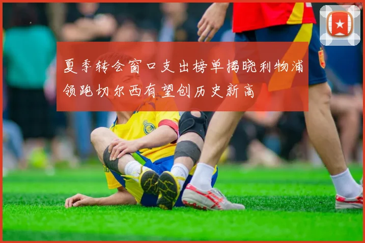 夏季转会窗口支出榜单揭晓利物浦领跑切尔西有望创历史新高
